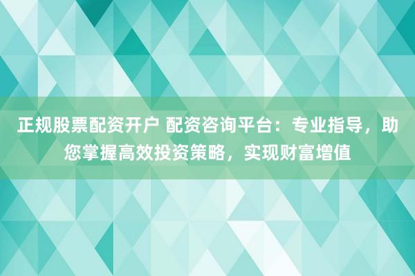 正规股票配资开户 配资咨询平台：专业指导，助您掌握高效投资策略，实现财富增值