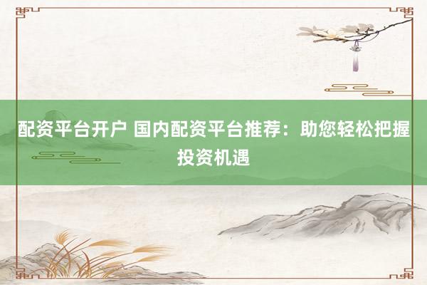 配资平台开户 国内配资平台推荐：助您轻松把握投资机遇