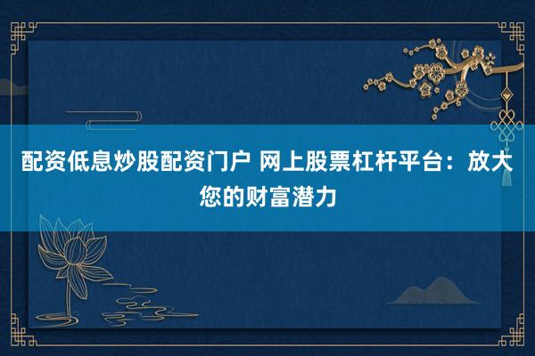 配资低息炒股配资门户 网上股票杠杆平台：放大您的财富潜力