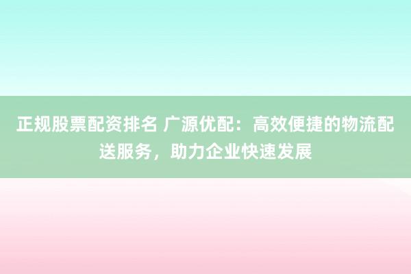 正规股票配资排名 广源优配：高效便捷的物流配送服务，助力企业快速发展