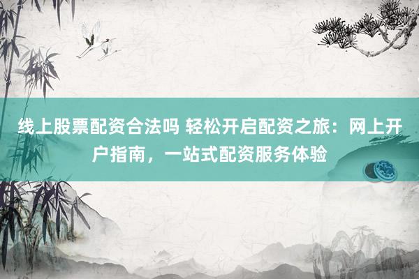 线上股票配资合法吗 轻松开启配资之旅：网上开户指南，一站式配资服务体验