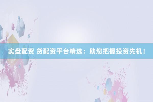 实盘配资 货配资平台精选：助您把握投资先机！