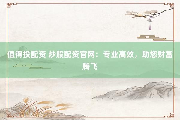 值得投配资 炒股配资官网：专业高效，助您财富腾飞