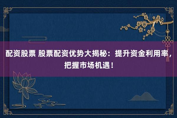 配资股票 股票配资优势大揭秘：提升资金利用率，把握市场机遇！