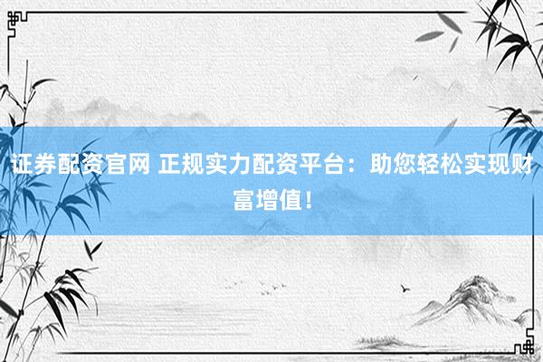 证券配资官网 正规实力配资平台：助您轻松实现财富增值！