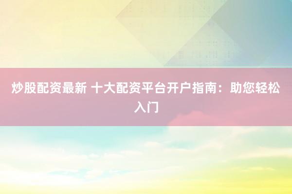炒股配资最新 十大配资平台开户指南:助您轻松入门