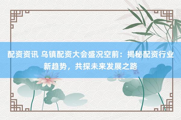 配资资讯 乌镇配资大会盛况空前：揭秘配资行业新趋势，共探未来发展之路