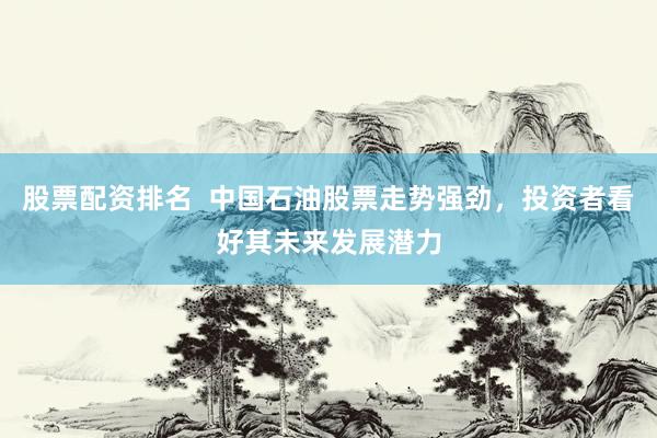 股票配资排名  中国石油股票走势强劲，投资者看好其未来发展潜力