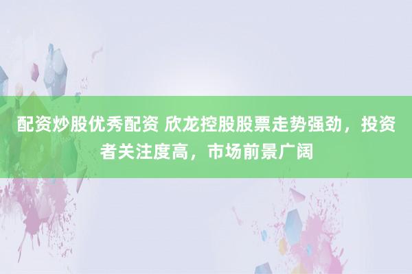 配资炒股优秀配资 欣龙控股股票走势强劲，投资者关注度高，市场前景广阔