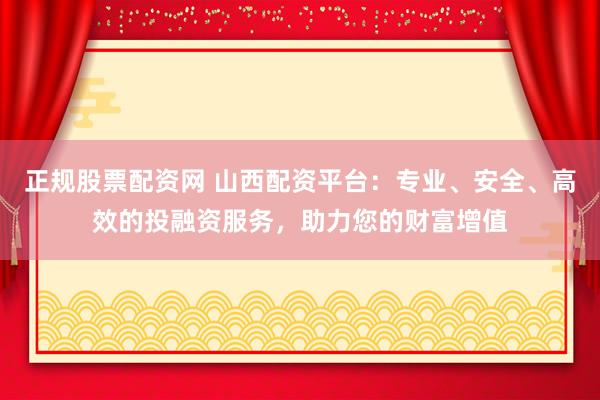 正规股票配资网 山西配资平台:专业、安全、高效的投融资服务,助力您的财富增值