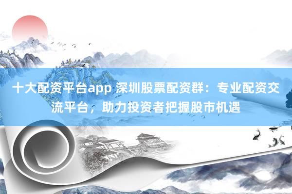 十大配资平台app 深圳股票配资群:专业配资交流平台,助力投资者把握股市机遇
