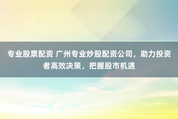 专业股票配资 广州专业炒股配资公司，助力投资者高效决策，把握股市机遇