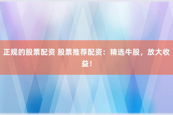 正规的股票配资 股票推荐配资：精选牛股，放大收益！