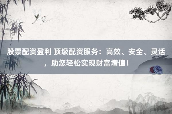 股票配资盈利 顶级配资服务:高效、安全、灵活,助您轻松实现财富增值!