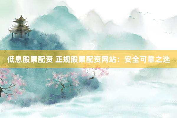 低息股票配资 正规股票配资网站：安全可靠之选