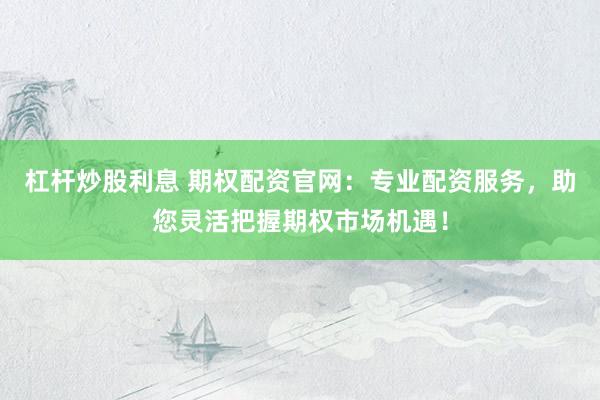 杠杆炒股利息 期权配资官网：专业配资服务，助您灵活把握期权市场机遇！