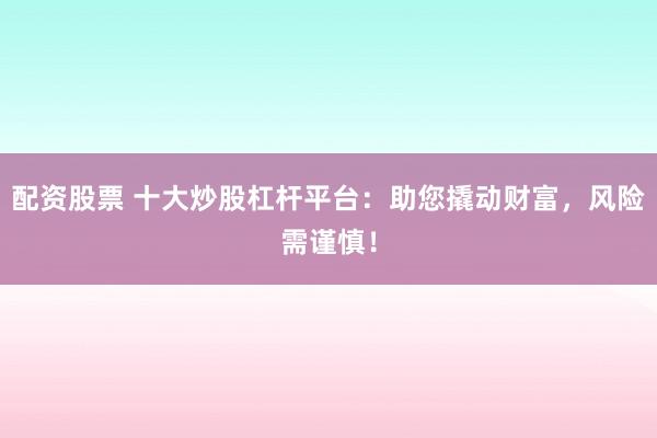 配资股票 十大炒股杠杆平台：助您撬动财富，风险需谨慎！