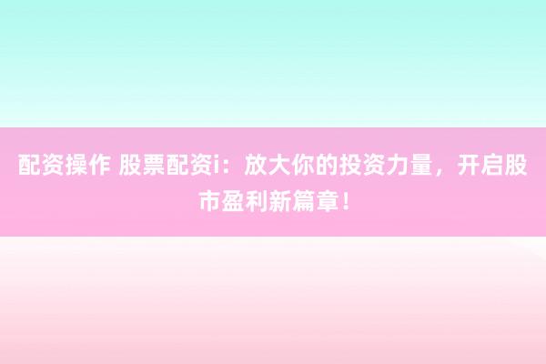 配资操作 股票配资i：放大你的投资力量，开启股市盈利新篇章！