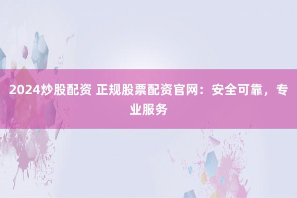 2024炒股配资 正规股票配资官网：安全可靠，专业服务