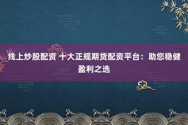 线上炒股配资 十大正规期货配资平台：助您稳健盈利之选