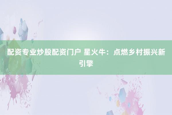 配资专业炒股配资门户 星火牛：点燃乡村振兴新引擎