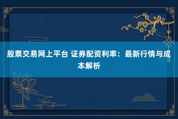 股票交易网上平台 证券配资利率：最新行情与成本解析