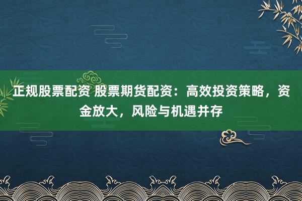 正规股票配资 股票期货配资：高效投资策略，资金放大，风险与机遇并存