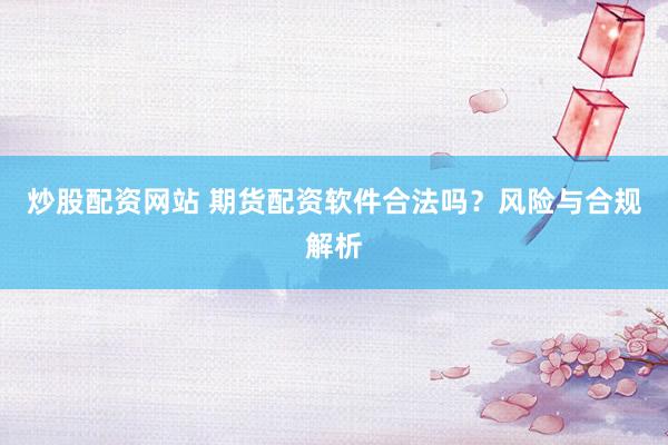 炒股配资网站 期货配资软件合法吗?风险与合规解析