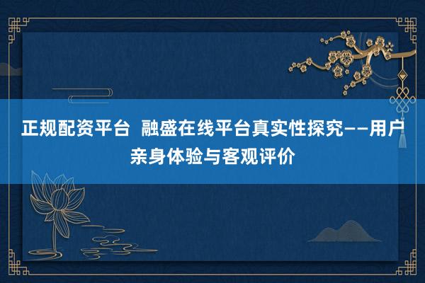 正规配资平台  融盛在线平台真实性探究——用户亲身体验与客观评价