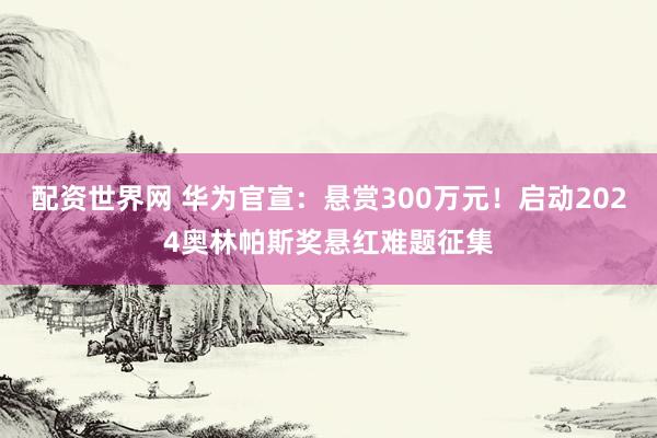 配资世界网 华为官宣：悬赏300万元！启动2024奥林帕斯奖悬红难题征集