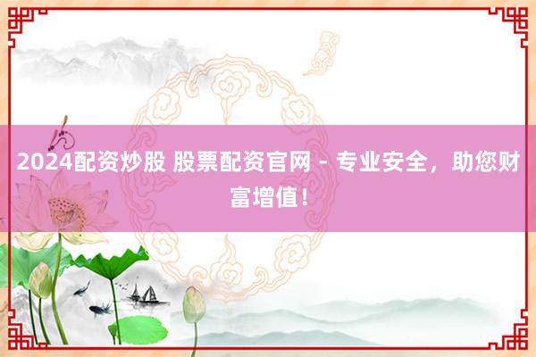 2024配资炒股 股票配资官网 - 专业安全，助您财富增值！