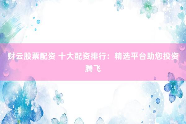 财云股票配资 十大配资排行：精选平台助您投资腾飞