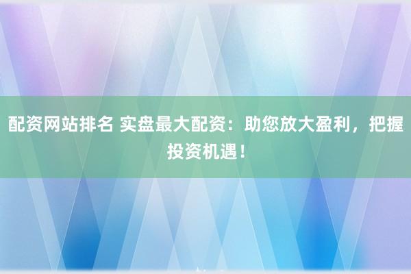 配资网站排名 实盘最大配资：助您放大盈利，把握投资机遇！