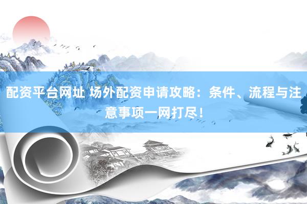 配资平台网址 场外配资申请攻略：条件、流程与注意事项一网打尽！