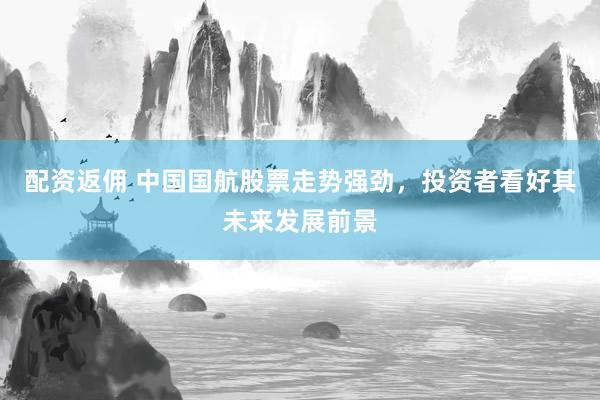 配资返佣 中国国航股票走势强劲,投资者看好其未来发展前景