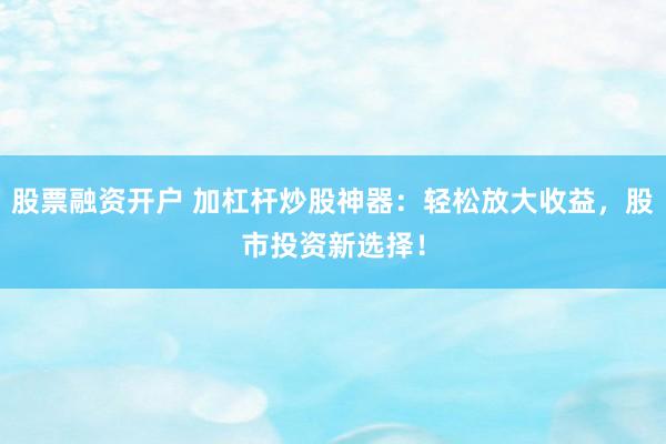 股票融资开户 加杠杆炒股神器：轻松放大收益，股市投资新选择！