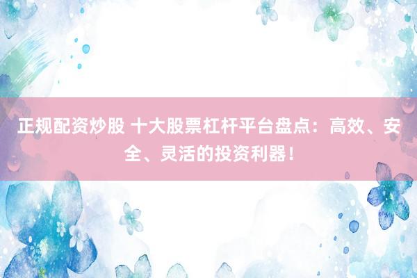 正规配资炒股 十大股票杠杆平台盘点：高效、安全、灵活的投资利器！