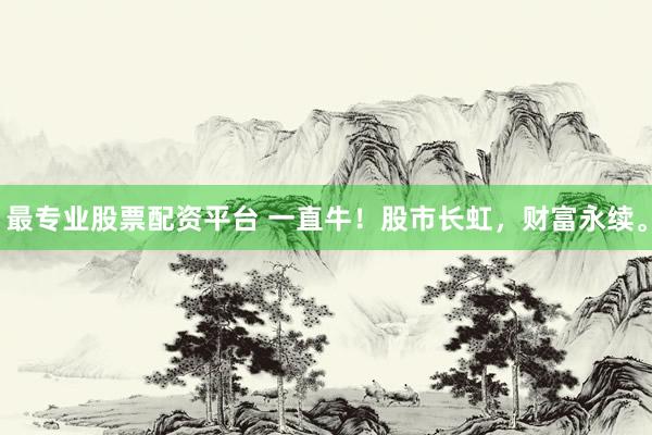 最专业股票配资平台 一直牛！股市长虹，财富永续。