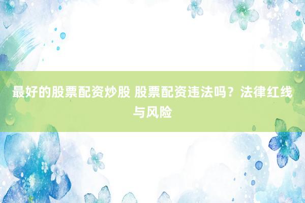 最好的股票配资炒股 股票配资违法吗？法律红线与风险