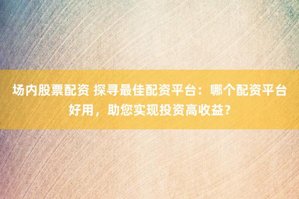 场内股票配资 探寻最佳配资平台：哪个配资平台好用，助您实现投资高收益？
