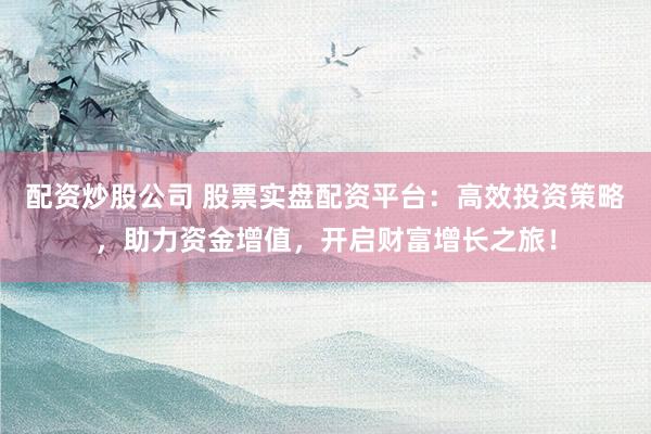 配资炒股公司 股票实盘配资平台：高效投资策略，助力资金增值，开启财富增长之旅！