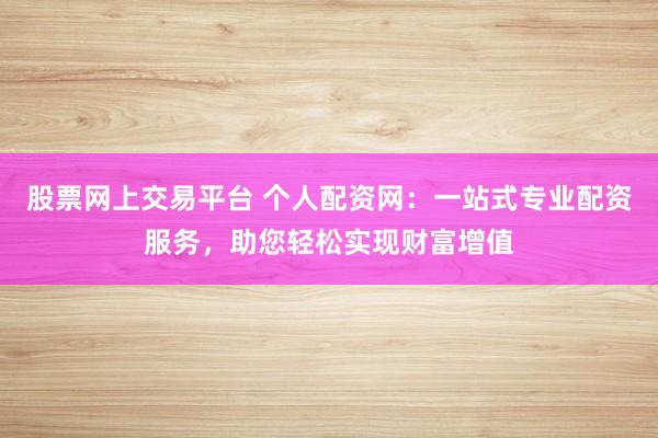 股票网上交易平台 个人配资网：一站式专业配资服务，助您轻松实现财富增值