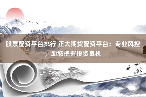 股票配资平台排行 正大期货配资平台：专业风控，助您把握投资良机