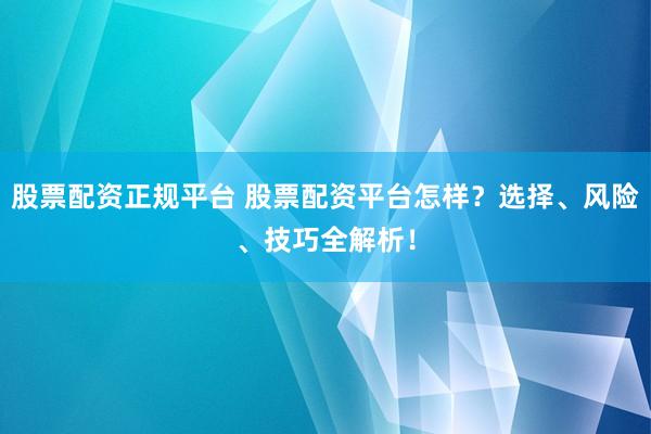 股票配资正规平台 股票配资平台怎样？选择、风险、技巧全解析！