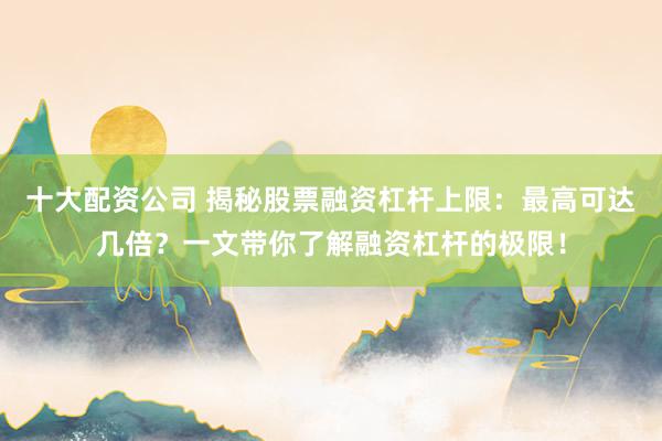 十大配资公司 揭秘股票融资杠杆上限：最高可达几倍？一文带你了解融资杠杆的极限！