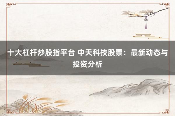 十大杠杆炒股指平台 中天科技股票:最新动态与投资分析