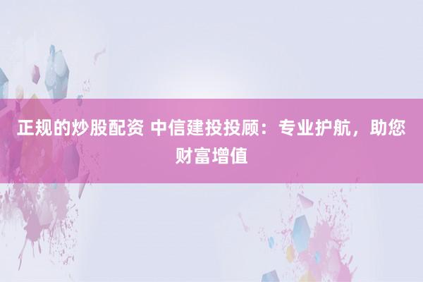 正规的炒股配资 中信建投投顾:专业护航,助您财富增值