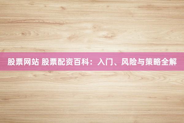 股票网站 股票配资百科：入门、风险与策略全解