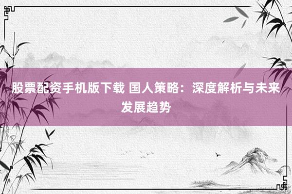 股票配资手机版下载 国人策略：深度解析与未来发展趋势
