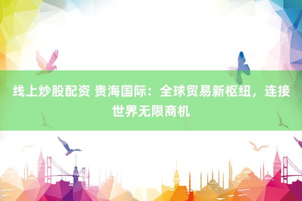 线上炒股配资 贵海国际:全球贸易新枢纽,连接世界无限商机